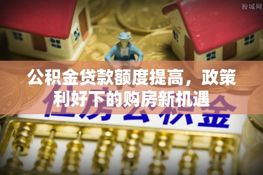 延川公积金贷款额度提高，政策利好下的购房新机遇