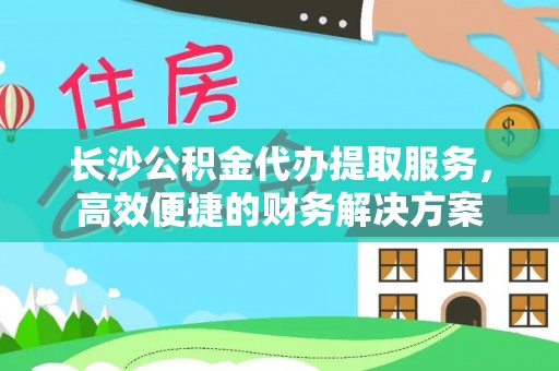 延川长沙公积金代办提取服务，高效便捷的财务解决方案