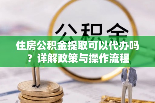 延川住房公积金提取可以代办吗？详解政策与操作流程