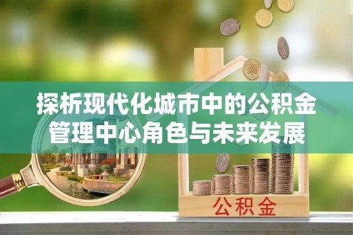延川探析现代化城市中的公积金管理中心角色与未来发展