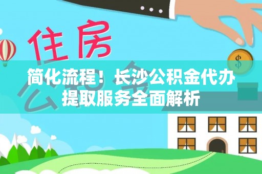 延川简化流程！长沙公积金代办提取服务全面解析