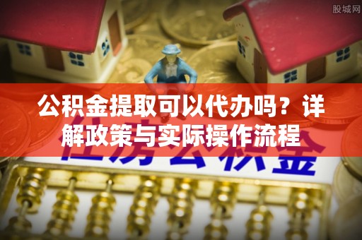 延川公积金提取可以代办吗？详解政策与实际操作流程