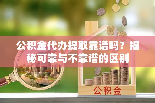 延川公积金代办提取靠谱吗？揭秘可靠与不靠谱的区别
