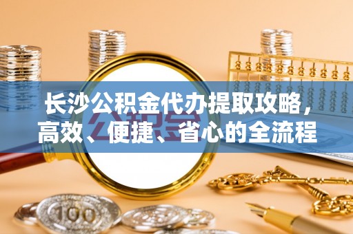 延川长沙公积金代办提取攻略，高效、便捷、省心的全流程解析