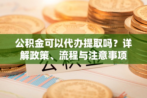 延川公积金可以代办提取吗？详解政策、流程与注意事项
