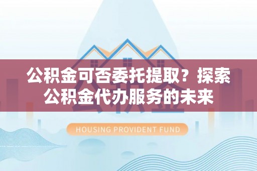 延川公积金可否委托提取？探索公积金代办服务的未来