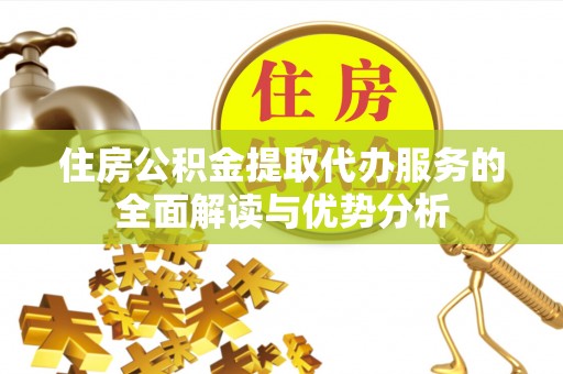 延川住房公积金提取代办服务的全面解读与优势分析