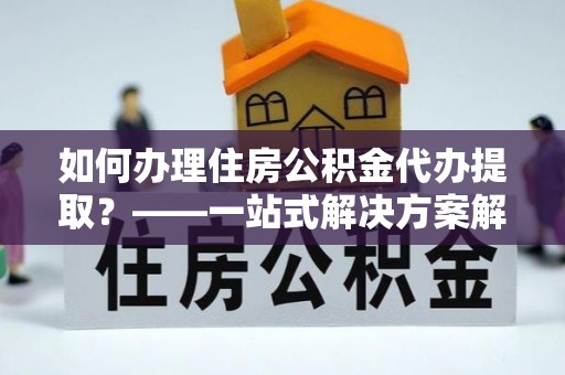 延川如何办理住房公积金代办提取？——一站式解决方案解析