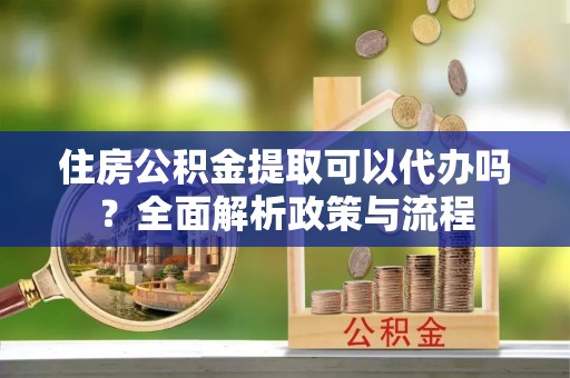 延川住房公积金提取可以代办吗？全面解析政策与流程