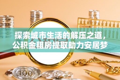 延川探索城市生活的解压之道，公积金租房提取助力安居梦想