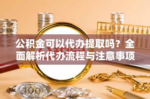 延川公积金可以代办提取吗？全面解析代办流程与注意事项