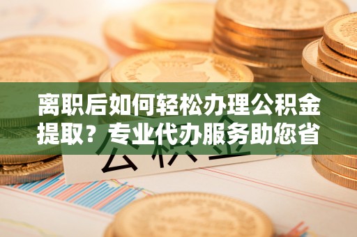 延川离职后如何轻松办理公积金提取？专业代办服务助您省心省力